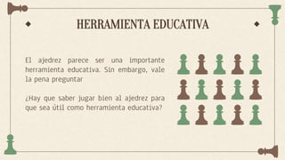 HERRAMIENTA EDUCATIVA
El ajedrez parece ser una importante
herramienta educativa. Sin embargo, vale
la pena preguntar
¿Hay que saber jugar bien al ajedrez para
que sea útil como herramienta educativa?
 
