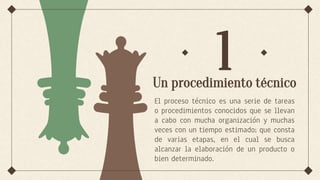 Un procedimiento técnico
El proceso técnico es una serie de tareas
o procedimientos conocidos que se llevan
a cabo con mucha organización y muchas
veces con un tiempo estimado; que consta
de varias etapas, en el cual se busca
alcanzar la elaboración de un producto o
bien determinado.
1
 