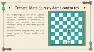 Técnica: Mate de rey y dama contra rey
Es posible explicar que en el ajedrez,
como en muchas otras disciplinas,
artísticas, deportivas o científicas, la
técnica está presente, son procesos
conocidos donde la creatividad poco se
requiere.
Pueden hacerse comparaciones, con otras
áreas, donde la técnica tambien esta
presente.
 