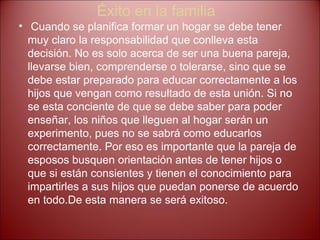 Éxito en la familia Cuando se planifica formar un hogar se debe tener muy claro la responsabilidad que conlleva esta decisión. No es solo acerca de ser una buena pareja, llevarse bien, comprenderse o tolerarse, sino que se debe estar preparado para educar correctamente a los hijos que vengan como   resultado de esta unión. Si no se esta conciente de que se debe saber para poder enseñar, los niños que lleguen al hogar serán un experimento, pues no se sabrá como educarlos correctamente. Por eso es importante que la pareja de esposos busquen orientación antes de tener hijos o que si están consientes y tienen el conocimiento para impartirles a sus hijos que puedan ponerse de acuerdo en todo.De esta manera se será exitoso.  