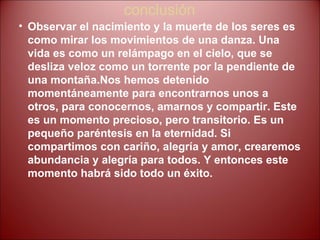 conclusión Observar el nacimiento y la muerte de los seres es como mirar los movimientos de una danza. Una vida es como un relámpago en el cielo, que se desliza veloz como un torrente por la pendiente de una montaña.Nos   hemos detenido momentáneamente para encontrarnos unos a otros, para conocernos, amarnos y compartir. Este es un momento precioso, pero transitorio. Es un pequeño paréntesis en la eternidad. Si compartimos con cariño, alegría y amor, crearemos abundancia y alegría para todos. Y entonces este momento habrá sido todo un éxito. 