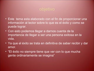 objetivo Este  tema esta elaborado con el fin de proporcionar una información al lector sobre lo que es el éxito y como se puede lograr. Con esto podemos llegar a darnos cuenta de la importancia de llegar a ser una persona exitosa en la vida. Ya que el éxito se trata en definitiva de saber recibir y dar amor. “ El éxito no siempre tiene que ver con lo que mucha gente ordinariamente se imagina” 