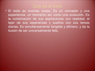 Que es el éxito El éxito es muchas cosas. Es un concepto y una experiencia, un momento así como una evolución. Es la combinación de sus aspiraciones con realidad; el tejer de sus esperanzas y sueños con sus tareas diarias. Es simultáneamente tangible y efímero, y da la ilusión de ser universalmente feliz.  