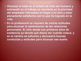 Éxito laboral Alcanzar el éxito es el anhelo de todo ser humano y sobresalir en el trabajo se convierte en la prioridad del empleado interesado en llegar a la cima y estar plenamente satisfecho con lo que ha logrado en la vida.  En lo profesional se requiere de ciertas actitudes para alcanzar la optimización de las relaciones personales. El niño desde sus primeros años de existencia ya decide qué desea ser cuando crezca, y en el camino se esfuerza y demuestra buenas conductas y actitudes para alcanzar ese sueño. 
