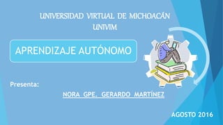 UNIVERSIDAD VIRTUAL DE MICHOACÁN
UNIVIM
Presenta:
NORA GPE. GERARDO MARTÍNEZ
AGOSTO 2016
APRENDIZAJE AUTÓNOMO
 
