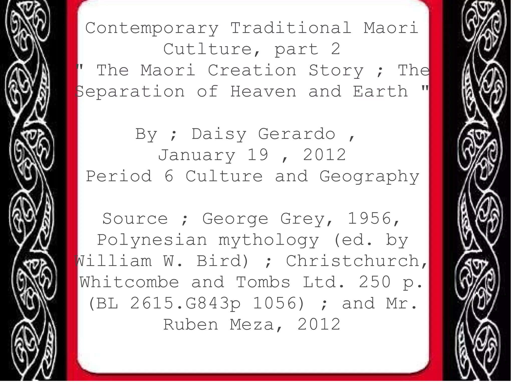 Contemporary Traditional Maori Cutlture, part 2 " The Maori Creation Story ; The Separation of Heaven and Earth " By ; Daisy Gerardo , January 19 , 2012 Period 6 Culture and Geography Source ; George Grey, 1956, Polynesian mythology (ed. by William W. Bird) ; Christchurch, Whitcombe and Tombs Ltd. 250 p. (BL 2615.G843p 1056) ; and Mr. Ruben Meza, 2012