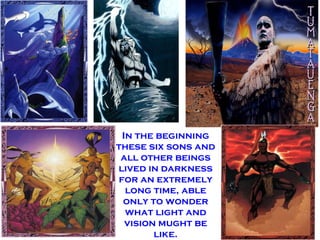 In the beginning these six sons and all other beings lived in darkness for an extremely long time, able only to wonder what light and vision mught be like.