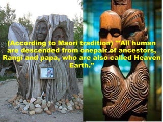 (According to Maori tradition) '"All human are descended from onepair of ancestors, Rangi and papa, who are also called Heaven Earth."