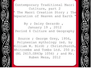 Contemporary Traditional Maori Cutlture, part 2 &quot; The Maori Creation Story ; The Separation of Heaven and Earth &quot; By ; Daisy Gerardo ,  January 19 , 2012 Period 6 Culture and Geography Source ; George Grey, 1956, Polynesian mythology (ed. by William W. Bird) ; Christchurch, Whitcombe and Tombs Ltd. 250 p. (BL 2615.G843p 1056) ; and Mr. Ruben Meza, 2012 