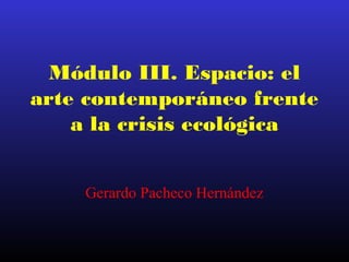 Módulo III. Espacio: el
arte contemporáneo frente
a la crisis ecológica
Gerardo Pacheco Hernández
 