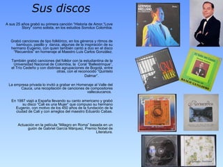 Sus discos
A sus 25 años grabó su primera canción “Historia de Amor,“Love
Story” como solista, en los estudios Sonolux Colombia.
Grabó canciones de tipo folklórico, en los géneros y ritmos de
bambuco, pasillo y danza, algunas de la inspiración de su
hermano Eugenio, con quien también cantó a dúo en el disco
“Recuerdos” en homenaje al Maestro Luis Carlos González.
También grabó canciones del folklor con la estudiantina de la
Universidad Nacional de Colombia, la Coral “Ballestrinque”,
el Trío Cedeño y con distintas agrupaciones de Bogotá, entre
otras, con el reconocido “Quinteto
Dalmar”.
La empresa privada lo invitó a grabar en Homenaje al Valle del
Cauca, una recopilación de canciones de compositores
vallecaucanos.
En 1987 viajó a España llevando su canto americano y grabó
su disco “Cali es una Mujer” que compuso su hermano
Eugenio, con motivo de los 450 años de la fundación de la
ciudad de Cali y con arreglos del maestro Eduardo Cabas.
Actuación en la película “Milagro en Roma” basada en un
guión de Gabriel García Márquez, Premio Nobel de
Literatura.
 