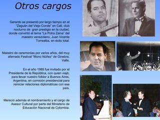 Otros cargos
Gerardo se presentó por largo tiempo en el
“Zaguán del Viejo Conde” en Cali, club
nocturno de gran prestigio en la ciudad,
donde convirtió el tema “La Potra Zaina” del
maestro venezolano, Juan Vicente
Torrealba, en éxito total.
Maestro de ceremonias por varios años, del muy
afamado Festival “Mono Núñez“ de Ginebra,
Valle.
En el año 1985 fue invitado por el
Presidente de la República, con quien viajó,
para llevar nuestro folklor a Buenos Aires,
Argentina, en comisión presidencial para
reiniciar relaciones diplomáticas con ese
país.
Mereció además el nombramiento y el cargo de
Asesor Cultural por parte del Ministerio de
Educación Nacional de Colombia.
 