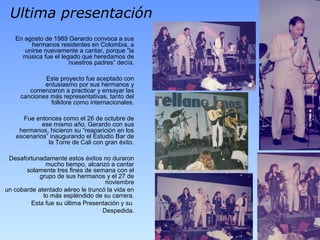 Ultima presentación
En agosto de 1989 Gerardo convoca a sus
hermanos residentes en Colombia, a
unirse nuevamente a cantar, porque “la
música fue el legado que heredamos de
nuestros padres” decía.
Este proyecto fue aceptado con
entusiasmo por sus hermanos y
comenzaron a practicar y ensayar las
canciones más representativas, tanto del
folklore como internacionales.
Fue entonces como el 26 de octubre de
ese mismo año, Gerardo con sus
hermanos, hicieron su “reaparición en los
escenarios” inaugurando el Estudio Bar de
la Torre de Cali con gran éxito.
Desafortunadamente estos éxitos no duraron
mucho tiempo, alcanzó a cantar
solamente tres fines de semana con el
grupo de sus hermanos y el 27 de
noviembre
un cobarde atentado aéreo le truncó la vida en
lo más espléndido de su carrera.
Esta fue su última Presentación y su
Despedida.
 