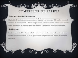 COMPRESOR DE PALETA
Principio de funcionamiento:
El principio de funcionamiento de un compresor de paletas es el mismo que el de muchos motores de
expansión de aire comprimido. ... El aire se aspira cuando aumenta la distancia entre el rotor y el estátor.
El aire se captura en las diferentes bolsas del compresor, cuyo volumen se reduce con la rotación.
Aplicación:
Los Compresores de Paletas Rotativas Becker son ampliamente utilizados en la Industria para mover
líquidos a través de un sistema, ya sea en aplicaciones de compresión de aire, bombas de vacío, entre
otros usos.
 