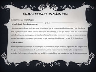 COMPRESORES DINÁMICOS
Compresores centrífugos
principio de funcionamiento:
funciona por medio de trasferencia de movimiento que se produce en el rotor central y que distribuye
toda la potencia de un lado al otro de la máquina. Sin embargo el aire que procesa entra por el mecanismo
de inducción, que se encarga de enviar el aire hacía el centro del compresor para que se encuentre con el
rotor a la velocidad relativa que programes, lo que hace que el fluido pase a la fase de deslizamiento.
Aplicaciones:
Los compresores centrífugos se utilizan para la compresión del gas asociado al petróleo. En los pozos, en
los que se produce una mezcla de hidrocarburos, sirven para separar el petróleo y los componentes
volátiles. En los campos de petróleo hay también otros ámbitos, que requieren el uso de los compresores.
 