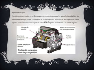 Separador de agua
Estos dispositivos varían en su diseño, pero su propósito principal es quitar la humedad del aire
comprimido. El agua tiende a condensar en el sistema como resultado de la compresión, lo cual
significa esencialmente que el vapor en aerosol se comprime nuevamente a su estado líquido.
 