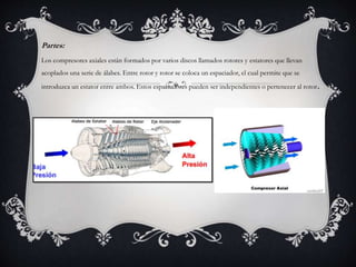 Partes:
Los compresores axiales están formados por varios discos llamados rotores y estatores que llevan
acoplados una serie de álabes. Entre rotor y rotor se coloca un espaciador, el cual permite que se
introduzca un estator entre ambos. Estos espaciadores pueden ser independientes o pertenecer al rotor.
 