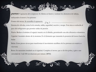 partes: Caparazón del compresor. Se fabrica en hierro y sostiene los elementos de trabajo,
incluyendo el motor y los pistones
Estator del motor. Se atornilla al caparazón
Sistema de válvulas, como la de entrada, salida, seguridad, succión y escape. Esta área es reducida al
paso del refrigerante que permite caídas de presión
Pistón. Reduce al mínimo el espacio muerto en el cilindro, permitiendo una alta eficiencia volumétrica
Cigüeñal. Instalado dentro de la montura. Es el elemento que transmite la potencia del motor hacia las
bielas
Bielas. Estas piezas sirven para transformar el movimiento rectilíneo de los pistones en rotativo o
viceversa
Rotor. Se encuentra instalado en el cigüeñal. Completa el motor, que es de dos polos, y gira a una
velocidad de 3 mil 500 revoluciones por minuto (RPM)
 