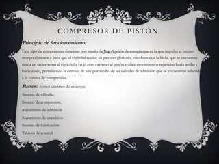 COMPRESOR DE PISTÓN
Principio de funcionamiento:
Este tipo de compresores funciona por medio de la recepción de energía que es la que impulsa al mismo
tiempo el motor y hace que el cigüeñal realice su proceso giratorio, esto hace que la biela, que se encuentra
unida en un extremo al cigüeñal y en el otro extremo al pistón realice movimientos repetidos hacia arriba y
hacia abajo, permitiendo la entrada de aire por medio de las válvulas de admisión que se encuentran adheridas
a la cámara de compresión.
Partes: Motor eléctrico de arranque
Sistema de válvulas.
Sistema de compresión,
Mecanismo de admisión
Mecanismo de expulsión
Sistema de lubricación
Tablero de control
 