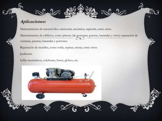 Aplicaciones:
Mantenimiento de automóviles: carrocería, mecánica, tapicería, entre otros.
Mantenimiento de edificios, como pintura (de portones, puertas, barandas y otros) reparación de
ventanas, puertas, barandas y portones.
Reparación de muebles, como sofás, repisas, mesas, entre otros.
Jardinería.
Inflar neumáticos, colchones, botes, globos, etc.
 