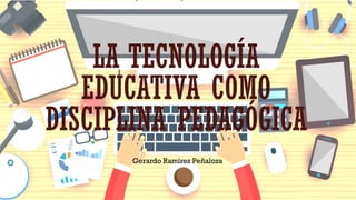 LA TECNOLOGÍA
EDUCATIVA COMO
DISCIPLINA PEDAGÓGICA
Gerardo Ramírez Peñaloza
 