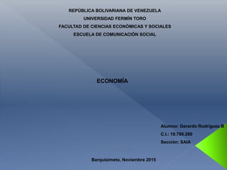REPÚBLICA BOLIVARIANA DE VENEZUELA
UNIVERSIDAD FERMÍN TORO
FACULTAD DE CIENCIAS ECONÓMICAS Y SOCIALES
ESCUELA DE COMUNICACIÓN SOCIAL
ECONOMÍA
Alumno: Gerardo Rodríguez B
C.I.: 19.780.260
Sección: SAIA
Barquisimeto, Noviembre 2015
 