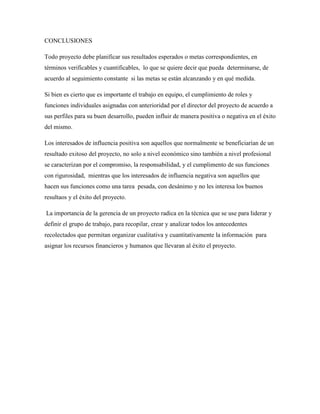 CONCLUSIONES
Todo proyecto debe planificar sus resultados esperados o metas correspondientes, en
términos verificables y cuantificables, lo que se quiere decir que pueda determinarse, de
acuerdo al seguimiento constante si las metas se están alcanzando y en qué medida.
Si bien es cierto que es importante el trabajo en equipo, el cumplimiento de roles y
funciones individuales asignadas con anterioridad por el director del proyecto de acuerdo a
sus perfiles para su buen desarrollo, pueden influir de manera positiva o negativa en el éxito
del mismo.
Los interesados de influencia positiva son aquellos que normalmente se beneficiarían de un
resultado exitoso del proyecto, no solo a nivel económico sino también a nivel profesional
se caracterizan por el compromiso, la responsabilidad, y el cumplimento de sus funciones
con rigurosidad, mientras que los interesados de influencia negativa son aquellos que
hacen sus funciones como una tarea pesada, con desánimo y no les interesa los buenos
resultaos y el éxito del proyecto.
La importancia de la gerencia de un proyecto radica en la técnica que se use para liderar y
definir el grupo de trabajo, para recopilar, crear y analizar todos los antecedentes
recolectados que permitan organizar cualitativa y cuantitativamente la información para
asignar los recursos financieros y humanos que llevaran al éxito el proyecto.
 