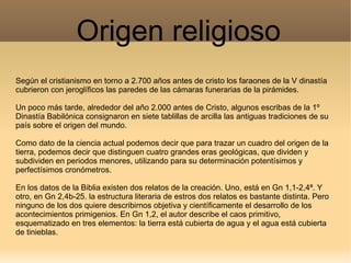 Origen religioso
Según el cristianismo en torno a 2.700 años antes de cristo los faraones de la V dinastía
cubrieron con jeroglíficos las paredes de las cámaras funerarias de la pirámides.

Un poco más tarde, alrededor del año 2.000 antes de Cristo, algunos escribas de la 1º
Dinastía Babilónica consignaron en siete tablillas de arcilla las antiguas tradiciones de su
país sobre el origen del mundo.

Como dato de la ciencia actual podemos decir que para trazar un cuadro del origen de la
tierra, podemos decir que distinguen cuatro grandes eras geológicas, que dividen y
subdividen en periodos menores, utilizando para su determinación potentísimos y
perfectísimos cronómetros.

En los datos de la Biblia existen dos relatos de la creación. Uno, está en Gn 1,1-2,4ª. Y
otro, en Gn 2,4b-25. la estructura literaria de estros dos relatos es bastante distinta. Pero
ninguno de los dos quiere describirnos objetiva y científicamente el desarrollo de los
acontecimientos primigenios. En Gn 1,2, el autor describe el caos primitivo,
esquematizado en tres elementos: la tierra está cubierta de agua y el agua está cubierta
de tinieblas.
 