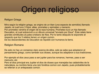 Origen religioso
Religon Griega

Mira según la religión griega, se origino de un titan (una especie de semidiós) llamado
Japeto, el cual tuvo 3 hijos: atlas, prometeo y epimeteo y menecio.
Por prometeo vendría el origen de la raza humana, Prometeo tuvo un hijo llamado
Deucalion, el cual sobrevivió a un diluvio universal "enviado por Zeus". Este relato tiene
grandes similitudes al judeo-cristiano de Noe. Por lo tanto después te expondre al
respecto que los 3 relatos tienen un origen común.
De los descendientes de Deucalion se repobló con humanos la tierra.

Religion Romana

De esto no hay un consenso claro acerca de ellos, solo se sabe que adoptaron el
pensamiento griego, como también sus dioses, aunque los adaptaron a sus tradiciones.

Por ejemplo el dios zeus paso a ser jupiter para los romanos, hermes, paso a ser
mercurio, etc
Pero el dios principal era Jupiter el dios de dioses que manejaba las catástrofes de la
naturaleza, su nombre tiene una raíz fonética común con Japeto, pues probablemente
se referían a un antepasado común.
 