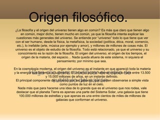 Origen filosófico.
 ¿La filosofía y el origen del universo tienen algo en común? Es más que claro que tienen algo
     en común, mejor dicho, tienen mucho en común, ya que la filosofía intenta explicar las
  cuestiones más generales del universo. Se entiende por “universo” todo lo que tiene que ver
 con el ser humano, desde la física, la metafísica, la sociedad (política, ética, moral, comercio,
  etc.), lo inefable (arte, música por ejemplo y amor), y millones de millones de cosas más. El
 universo es el objeto de estudio de la filosofía. Todo está relacionado, ya que el universo y su
   conocimiento es la razón de la filosofía. El origen del universo, el origen de los tiempos, el
     origen de la materia, del espacio… Nada queda afuera de este sistema, ni siquiera el
                                 pensamiento; por mínimo que sea.

En la cosmología moderna, el origen del universo es el instante en que apareció toda la materia
          Haga clic para modificar el estilo de
y la energía que tenemos actualmente. El universo podría haberse originado hace entre 13.500
                      y 15.000 millones de años, en un instante definido.
                  subtítulo del patrón
 El principal componente del universo son las galaxias, que pueden observarse a simple vista
                                 como puntos de luz en el cielo.
   Nada más que para hacerse una idea de lo grande que es el universo que nos rodea, vale
  destacar que el planeta Tierra es apenas una parte del Sistema Solar, una galaxia que tiene
    100.000 millones de estrellas y que apenas es una entre cientos de miles de millones de
                              galaxias que conforman el universo.
 