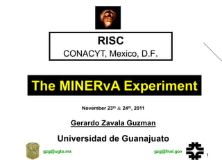 RISC
        CONACYT, Mexico, D.F.


The MINERvA Experiment
               November 23th & 24th, 2011


           Gerardo Zavala Guzman
                  (on behalf of the MINERvA Collaboration)



      Universidad de Guanajuato
 gzg@ugto.mx                                                 gzg@fnal.gov
                                                                            1
 