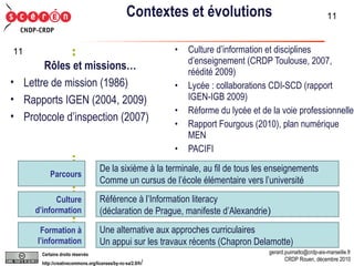 Contextes et évolutions Culture d’information et disciplines d’enseignement (CRDP Toulouse, 2007, réédité 2009) Lycée : collaborations CDI-SCD (rapport IGEN-IGB 2009) Réforme du lycée et de la voie professionnelle Rapport Fourgous (2010), plan numérique MEN PACIFI  Parcours De la sixième à la terminale, au fil de tous les enseignements Comme un cursus de l’école élémentaire vers l’université Culture d’information Référence à l’Information literacy  (déclaration de Prague, manifeste d’Alexandrie ) Formation à l’information Une alternative aux approches curriculaires Un appui sur les travaux récents (Chapron Delamotte) Rôles et missions… Lettre de mission (1986)  Rapports IGEN (2004, 2009) Protocole d’inspection (2007) 
