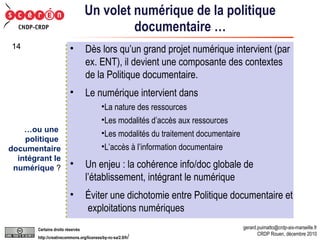 Un volet numérique de la politique documentaire … Dès lors qu’un grand projet numérique intervient (par ex. ENT), il devient une composante des contextes de la Politique documentaire. Le numérique intervient dans  La nature des ressources Les modalités d’accès aux ressources Les modalités du traitement documentaire L’accès à l’information documentaire Un enjeu : la cohérence info/doc globale de l’établissement, intégrant le numérique Éviter une dichotomie entre Politique documentaire et  exploitations numériques … ou une  politique  documentaire intégrant le numérique  ? 