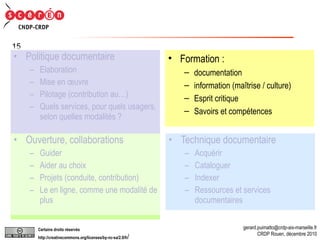 Formation :  documentation  information (maîtrise / culture) Esprit critique Savoirs et compétences Politique documentaire Elaboration Mise en œuvre Pilotage (contribution au…) Quels services, pour quels usagers, selon quelles modalités ? Technique documentaire Acquérir Cataloguer Indexer Ressources et services documentaires Ouverture, collaborations Guider Aider au choix Projets (conduite, contribution) Le en ligne, comme une modalité de plus Formation :  documentation  information (maîtrise / culture) Esprit critique Savoirs et compétences 