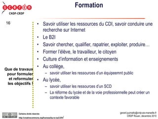 Formation Savoir utiliser les ressources du CDI, savoir conduire une recherche sur Internet Le B2I Savoir chercher, qualifier, rapatrier, exploiter, produire… Former l’élève, le travailleur, le citoyen Culture d’information et enseignements Au collège,  savoir utiliser les ressources d’un équipeemnt public Au lycée,  savoir utiliser les ressources d’un SCD La réforme du lycée et de la voie professionnelle peut créer un contexte favorable Que de travaux pour formuler et reformuler les objectifs ! 