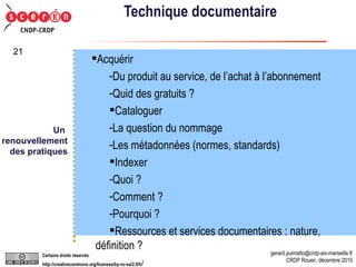 Technique documentaire Acquérir Du produit au service, de l’achat à l’abonnement Quid des gratuits ? Cataloguer La question du nommage Les métadonnées (normes, standards) Indexer Quoi ? Comment ? Pourquoi ? Ressources et services documentaires : nature, définition ? Un  renouvellement  des pratiques 