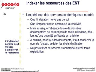 Indexer les ressources des ENT L’expérience des serveurs académiques a montré Que l’indexation ne va pas de soi Que l’imposer est un obstacle à la réactivité Mais aussi que l’absence totale de données documentaire ne permet pas de réelle utilisation, dès lors qu’une quantité suffisante est atteinte A minima, pour tous les documents, il faut conserver le nom de l’auteur, la date, les droits d’utilisation Ne pas utiliser de schéma standardisé interdit toute exploitation L’indexation comme seul moyen  d’améliorer la recherche 