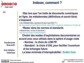 Indexer, comment ? Dès lors que l’on traite de documents numériques en ligne, les métadonnées (définitions et savoir-faire) s’imposent « les métadonnées, pourquoi et pour quoi faire ? »  http://www.savoirscdi.cndp.fr/fileadmin/fichiers_auteurs/PDF_manuels/Les_metadonnees_Puimatto.pdf Rester dans les normes et standards « Métadonnées, normes et standards »   www.educnet.education.fr/dossier/metadata   Choisir des modes d’exploitations documentaires en accord avec ceux utilisés dans la sphère d’usage visée - Normes : le choix de  LOM FR - Standard : le choix d’ OAI , pour faciliter l’ouverture et les échanges futurs La base minimale d’interopérabilité :  Dublin Core Vocabnomen ScoLomFr Une initiative  historique 