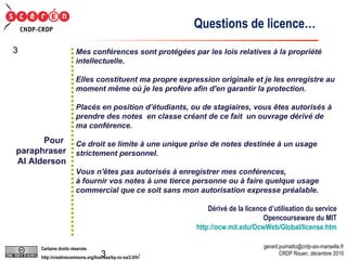 Mes conférences sont protégées par les lois relatives à la propriété intellectuelle.  Elles constituent ma propre expression originale et je les enregistre au moment même où je les profère afin d'en garantir la protection.  Placés en position d’étudiants, ou de stagiaires, vous êtes autorisés à prendre des notes  en classe créant de ce fait  un ouvrage dérivé de ma conférence. Ce droit se limite à une unique prise de notes destinée à un usage strictement personnel.  Vous n'êtes pas autorisés à enregistrer mes conférences,  à fournir vos notes à une tierce personne ou à faire quelque usage  commercial que ce soit sans mon autorisation expresse préalable. Dérivé de la licence d’utilisation du service Opencourseware du MIT http://ocw.mit.edu/OcwWeb/Global/license.htm Questions de licence… Pour  paraphraser Al Alderson 