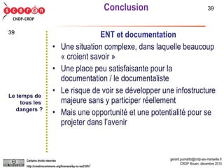 Conclusion ENT et documentation Une situation complexe, dans laquelle beaucoup « croient savoir » Une place peu satisfaisante pour la documentation / le documentaliste Le risque de voir se développer une infostructure majeure sans y participer réellement Mais une opportunité et une potentialité pour se projeter dans l’avenir Le temps de  tous les  dangers ? 