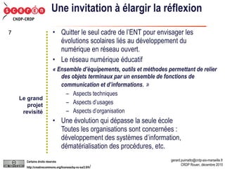 Une invitation à élargir la réflexion Quitter le seul cadre de l’ENT pour envisager les évolutions scolaires liés au développement du numérique en réseau ouvert. Le réseau numérique éducatif « Ensemble d’équipements, outils et méthodes permettant de relier des objets terminaux par un ensemble de fonctions de communication et d’informations . » Aspects techniques Aspects d’usages Aspects d’organisation Une évolution qui dépasse la seule école Toutes les organisations sont concernées : développement des systèmes d’information, dématérialisation des procédures, etc. Le grand projet revisité 