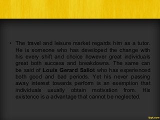 • The travel and leisure market regards him as a tutor.
He is someone who has developed the change with
his every shift and choice however great individuals
great both success and breakdowns. The same can
be said of Louis Gerard Saliot who has experienced
both good and bad periods. Yet his never passing
away interest towards perform is an exemption that
individuals usually obtain motivation from. His
existence is a advantage that cannot be neglected.
 