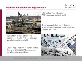 Een slimme stad is een lerende stad - Kennis duurzaam verbinden aan beleid
Waarom mislukt beleid nog zo vaak?
Interventies voor integratie
SCP: we weten niet wat werkt!
The mystery of violence in Chicago
What caused this outburst and what can
be done about it?
Sociaal beleid is zo effectief als een
gloeilamp: gebruikt 90% energie voor
warmte in plaats voor licht
En dan nog... wat zijn de trends en hoe
daarop te anticiperen? En... aanpak
complexe bouwprojecten...
 