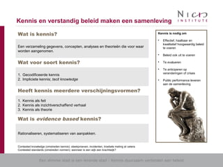 Een slimme stad is een lerende stad - Kennis duurzaam verbinden aan beleid
Kennis en verstandig beleid maken een samenleving
Kennis is nodig om
 Effectief, haalbaar en
kwalitatief hoogwaardig beleid
te voeren
 Beleid ook uit te voeren
 Te evalueren
 Te anticiperen op
veranderingen of crises
 Public performance leveren
aan de samenleving
Een verzameling gegevens, concepten, analyses en theorieën die voor waar
worden aangenomen.
1. Gecodificeerde kennis
2. Impliciete kennis; tacit knowledge
1. Kennis als feit
2. Kennis als inzichtverschaffend verhaal
3. Kennis als theorie
Heeft kennis meerdere verschijningsvormen?
Wat voor soort kennis?
Wat is kennis?
Rationaliseren, systematiseren van aanpakken.
Wat is evidence based kennis?
Contested knowledge (omstreden kennis): steekproeven, incidenten, troebele meting et cetera
Contested standards (omstreden normen): wanneer is een wijk een krachtwijk?
 