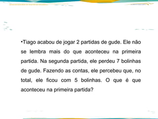 Tiago acabou de jogar 2 partidas de gude. Ele não se lembra mais do que aconteceu na primeira partida. Na segunda partida, ele perdeu 7 bolinhas de gude. Fazendo as contas, ele percebeu que, no total, ele ficou com 5 bolinhas. O que é que aconteceu na primeira partida? 
