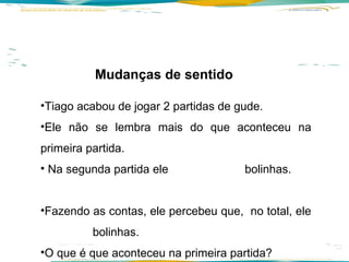Mudanças de sentido  Tiago acabou de jogar 2 partidas de gude.  Ele não se lembra mais do que aconteceu na primeira partida. Na segunda partida ele  bolinhas.  Fazendo as contas, ele percebeu que,  no total, ele  bolinhas.  O que é que aconteceu na primeira partida? 