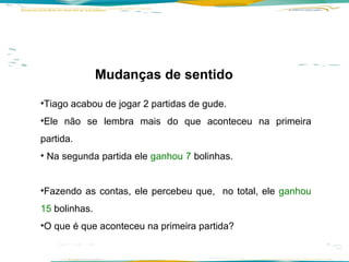 Mudanças de sentido  Tiago acabou de jogar 2 partidas de gude.  Ele não se lembra mais do que aconteceu na primeira partida. Na segunda partida ele  ganhou 7  bolinhas.   Fazendo as contas, ele percebeu que,  no total, ele  ganhou 15  bolinhas.  O que é que aconteceu na primeira partida? 