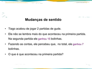 Mudanças de sentido    Tiago acabou de jogar 2 partidas de gude.  Ele não se lembra mais do que aconteceu na primeira partida.  Na segunda partida ele   ganhou 15  bolinhas.   Fazendo as contas, ele percebeu que,   no total, ele   ganhou 7  bolinhas.   O que é que aconteceu na primeira partida? 