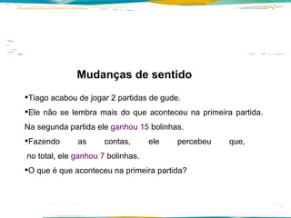 Tiago acabou de jogar 2 partidas de gude.  Ele não se lembra mais do que aconteceu na primeira partida. Na segunda partida ele  ganhou 15  bolinhas.  Fazendo as contas, ele percebeu que,   no total, ele  ganhou 7  bolinhas.  O que é que aconteceu na primeira partida? Mudanças de sentido  