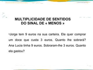 MULTIPLICIDADE DE SENTIDOS DO SINAL DE « MENOS » Jorge tem 9 euros na sua carteira. Ele quer comprar um doce que custa 3 euros. Quanto lhe sobrará? Ana Lucia tinha 9 euros. Sobraram-lhe 3 euros. Quanto ela gastou? 